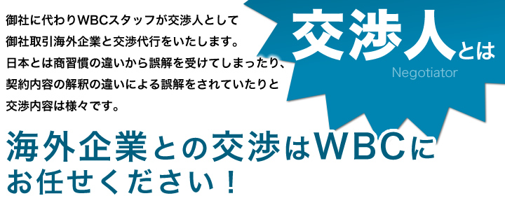 御社に代わりWBC専門スタッフが「交渉人」として御社取引海外企業と交渉代行を致します。<br>
    日本とは商習慣の違いから誤解を受けてしまっていたり、契約内容の解釈の違いから誤解をされていたりと交渉内容は様々です。