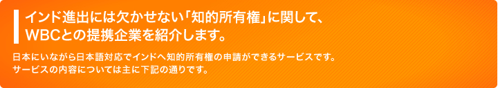 インド進出には欠かせない「知的所有権」に関して、WBCとの提携企業を紹介します。日本にいながら日本語対応でインドへ知的所有権の申請ができるサービスです。サービスの内容については主に下記の通りです。